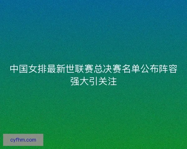 中国女排最新世联赛总决赛名单公布阵容强大引关注