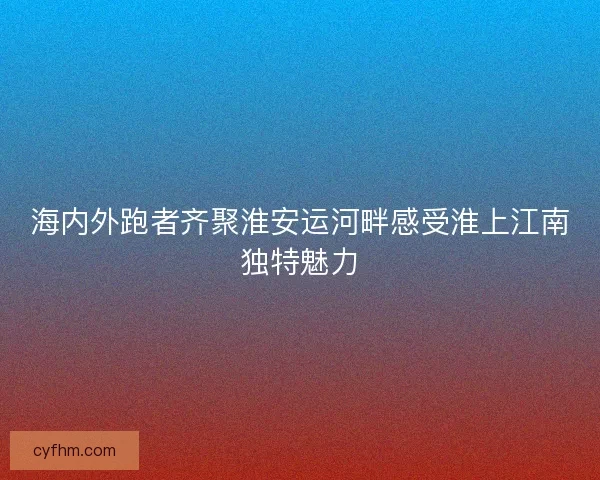海内外跑者齐聚淮安运河畔感受淮上江南独特魅力