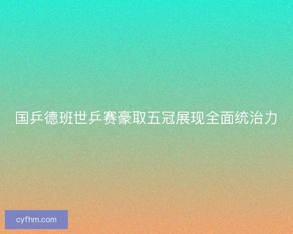 国乒德班世乒赛豪取五冠展现全面统治力