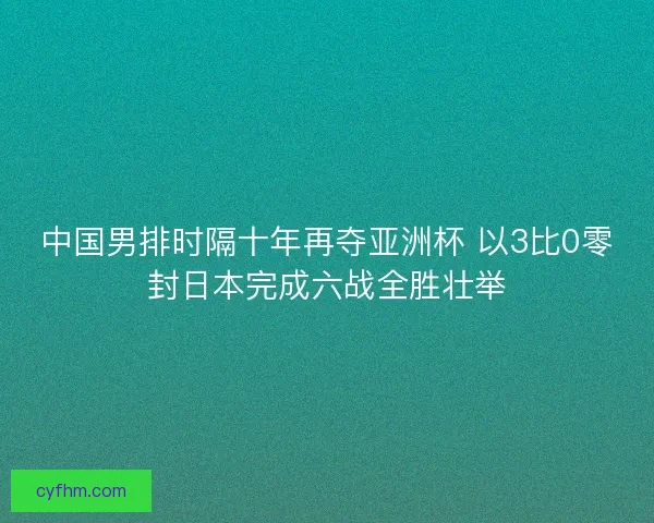 中国男排时隔十年再夺亚洲杯 以3比0零封日本完成六战全胜壮举