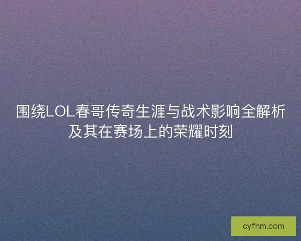 围绕LOL春哥传奇生涯与战术影响全解析及其在赛场上的荣耀时刻