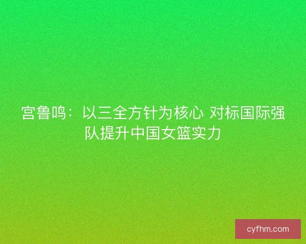宫鲁鸣：以三全方针为核心 对标国际强队提升中国女篮实力