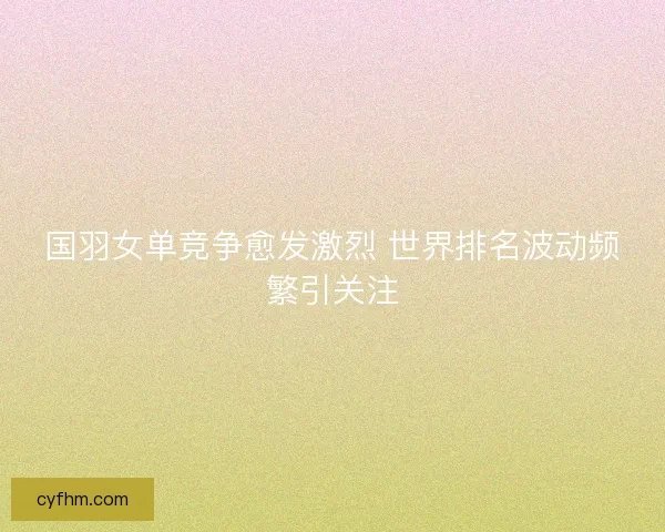 国羽女单竞争愈发激烈 世界排名波动频繁引关注