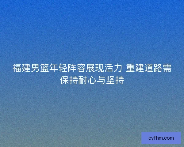 福建男篮年轻阵容展现活力 重建道路需保持耐心与坚持
