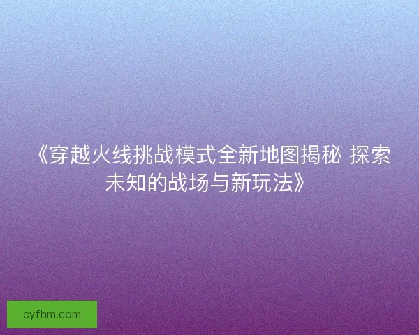 《穿越火线挑战模式全新地图揭秘 探索未知的战场与新玩法》