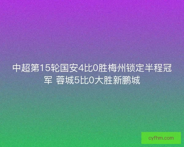 中超第15轮国安4比0胜梅州锁定半程冠军 蓉城5比0大胜新鹏城